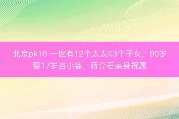 北京pk10 一世有12个太太43个子女，90岁娶17岁当小妾，蒋介石亲身祝愿