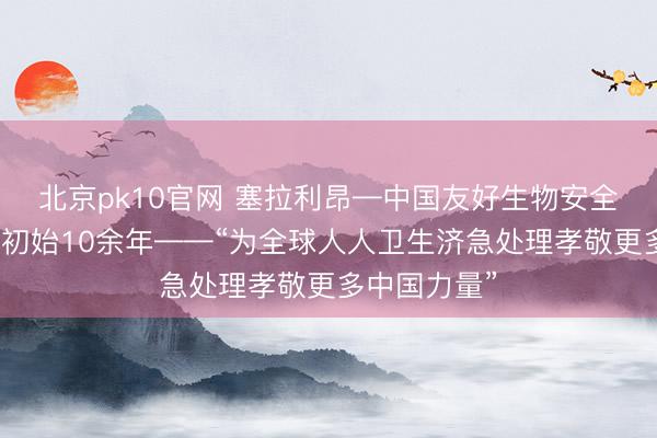北京pk10官网 塞拉利昂—中国友好生物安全实验室平稳初始10余年——“为全球人人卫生济急处理孝敬更多中国力量”