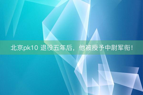 北京pk10 退役五年后，他被授予中尉军衔！