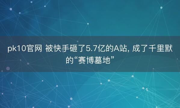 pk10官网 被快手砸了5.7亿的A站， 成了千里默的“赛博墓地”