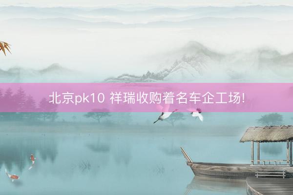 北京pk10 祥瑞收购着名车企工场!