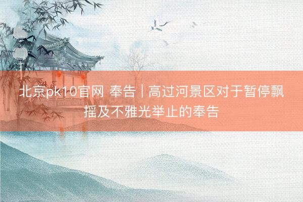 北京pk10官网 奉告 | 高过河景区对于暂停飘摇及不雅光举止的奉告