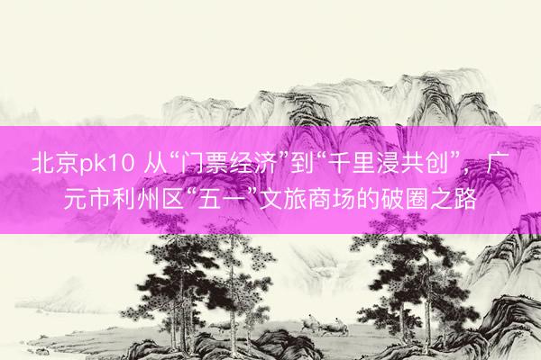 北京pk10 从“门票经济”到“千里浸共创”，广元市利州区“五一”文旅商场的破圈之路