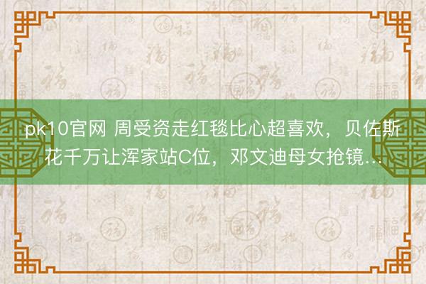 pk10官网 周受资走红毯比心超喜欢，贝佐斯花千万让浑家站C位，邓文迪母女抢镜…