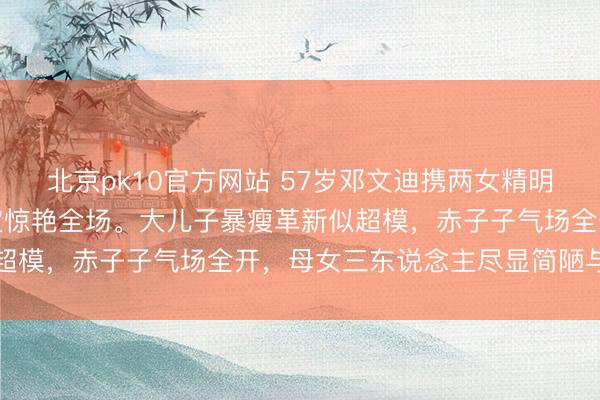 北京pk10官方网站 57岁邓文迪携两女精明纽约红毯，身穿东方高定惊艳全场。大儿子暴瘦革新似超模，赤子子气场全开，母女三东说念主尽显简陋与实力