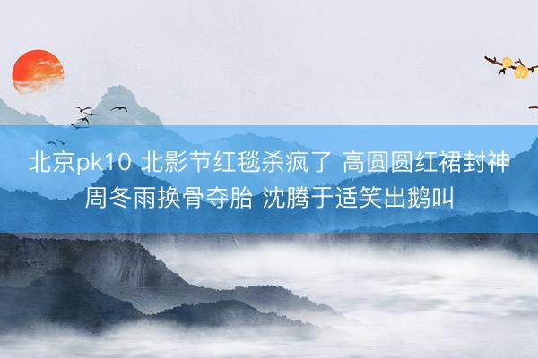 北京pk10 北影节红毯杀疯了 高圆圆红裙封神周冬雨换骨夺胎 沈腾于适笑出鹅叫