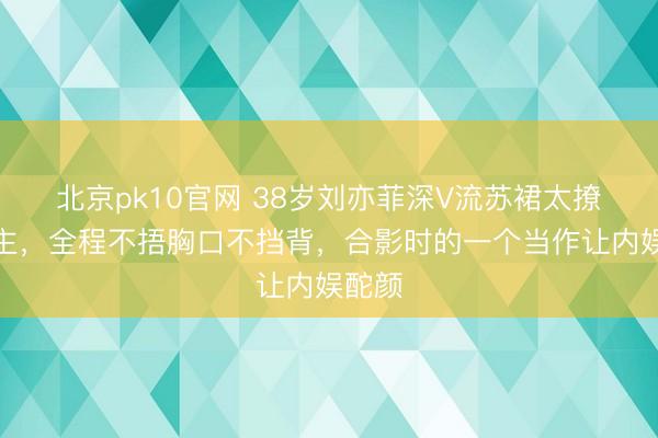 北京pk10官网 38岁刘亦菲深V流苏裙太撩东谈主，全程不捂胸口不挡背，合影时的一个当作让内娱酡颜