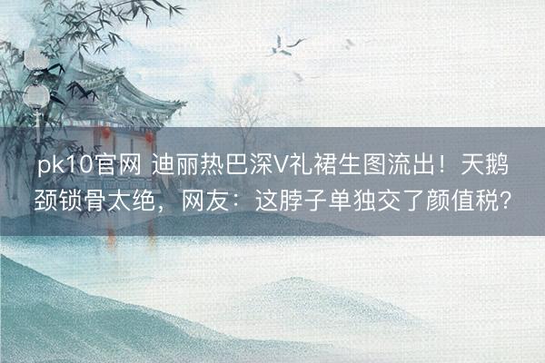 pk10官网 迪丽热巴深V礼裙生图流出！天鹅颈锁骨太绝，网友：这脖子单独交了颜值税？