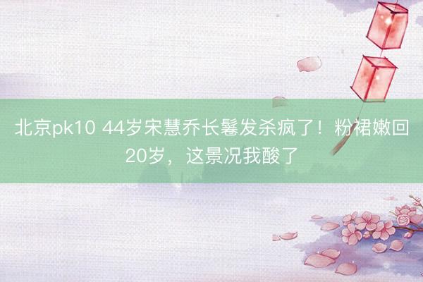北京pk10 44岁宋慧乔长鬈发杀疯了！粉裙嫩回20岁，这景况我酸了