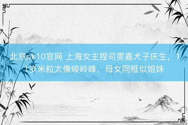 北京pk10官网 上海女主捏司雯嘉犬子庆生，11岁米粒太像峻岭峰，母女同框似姐妹