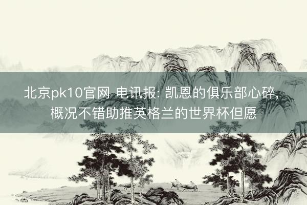 北京pk10官网 电讯报: 凯恩的俱乐部心碎， 概况不错助推英格兰的世界杯但愿