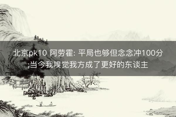 北京pk10 阿劳霍: 平局也够但念念冲100分;当今我嗅觉我方成了更好的东谈主