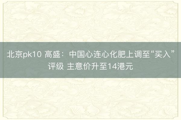 北京pk10 高盛：中国心连心化肥上调至“买入”评级 主意价升至14港元