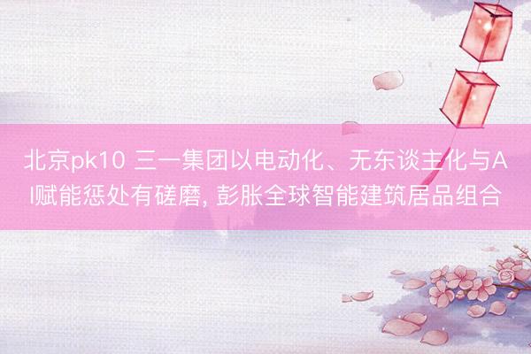 北京pk10 三一集团以电动化、无东谈主化与AI赋能惩处有磋磨， 彭胀全球智能建筑居品组合
