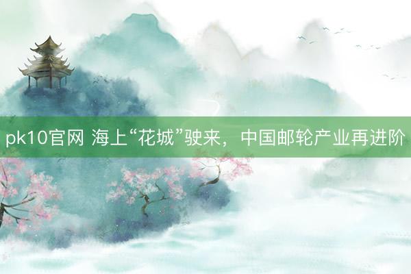 pk10官网 海上“花城”驶来，中国邮轮产业再进阶