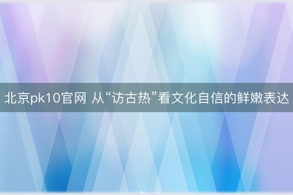 北京pk10官网 从“访古热”看文化自信的鲜嫩表达