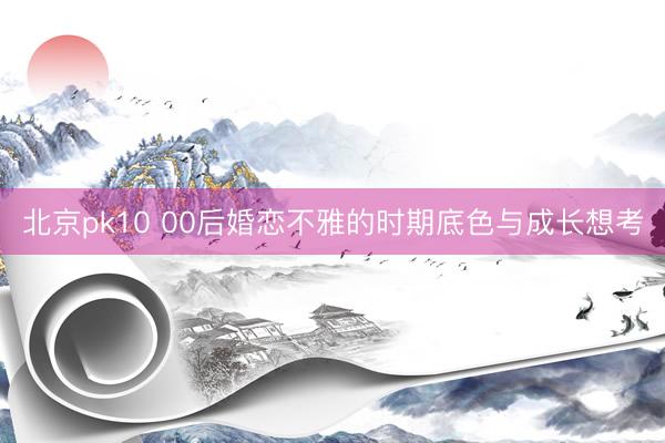 北京pk10 00后婚恋不雅的时期底色与成长想考