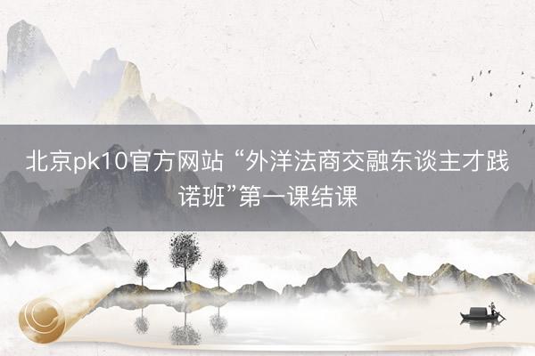 北京pk10官方网站 “外洋法商交融东谈主才践诺班”第一课结课